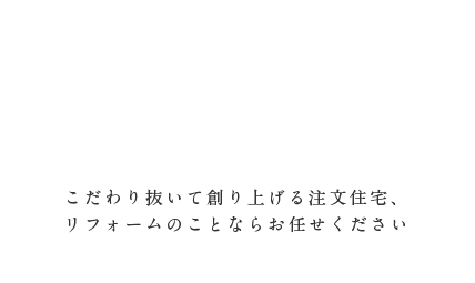 こだわり抜いて創り上げる注文住宅、リフォームのことならお任せください